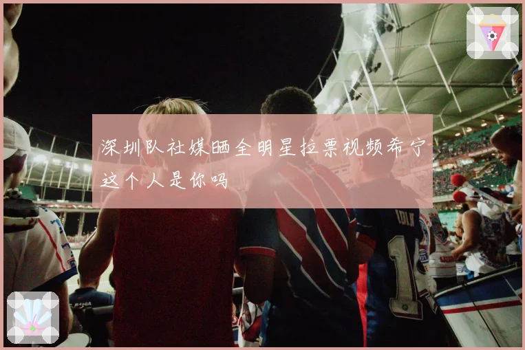 深圳队社媒晒全明星拉票视频希宁这个人是你吗